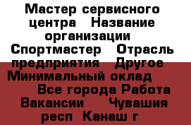 Мастер сервисного центра › Название организации ­ Спортмастер › Отрасль предприятия ­ Другое › Минимальный оклад ­ 26 000 - Все города Работа » Вакансии   . Чувашия респ.,Канаш г.